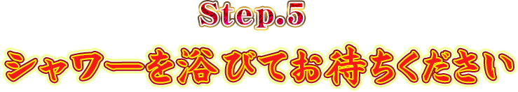 Step.5シャワーを浴びてお待ちください